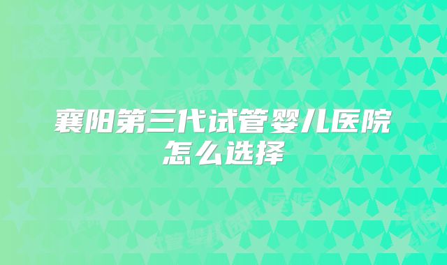 襄阳第三代试管婴儿医院怎么选择