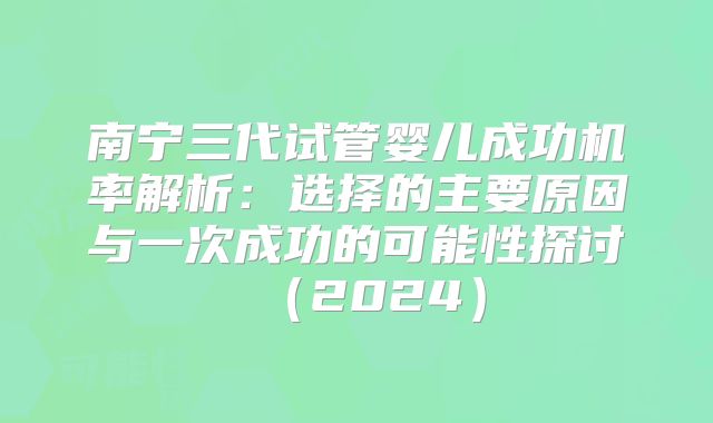 南宁三代试管婴儿成功机率解析：选择的主要原因与一次成功的可能性探讨（2024）