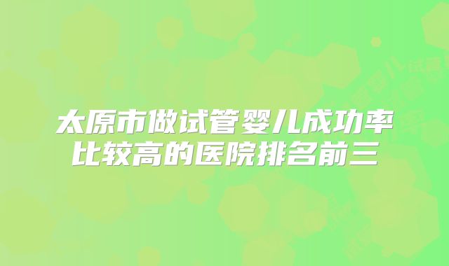 太原市做试管婴儿成功率比较高的医院排名前三