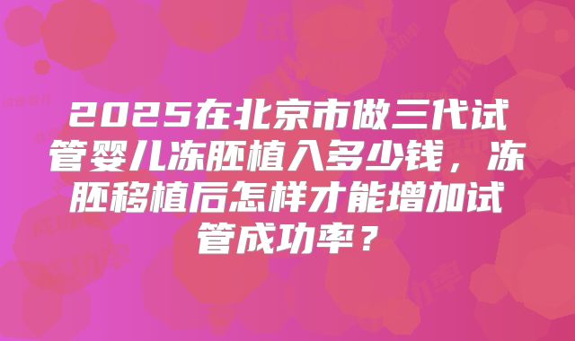 2025在北京市做三代试管婴儿冻胚植入多少钱,冻胚移植后怎样才能增加试管成功率?
