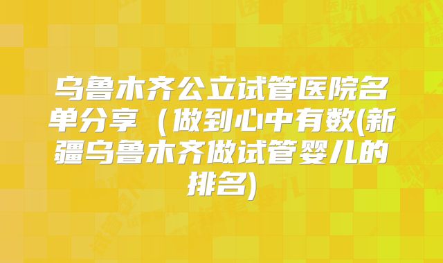 乌鲁木齐公立试管医院名单分享(做到心中有数(新疆乌鲁木齐做试管婴儿的排名)