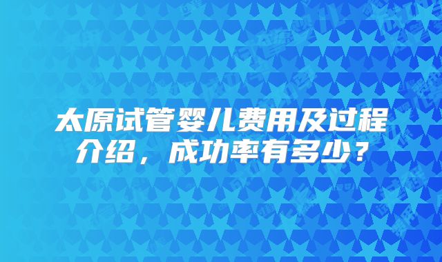 太原试管婴儿费用及过程介绍,成功率有多少?