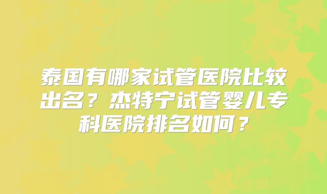 泰国有哪家试管医院比较出名？杰特宁试管婴儿专科医院排名如何？