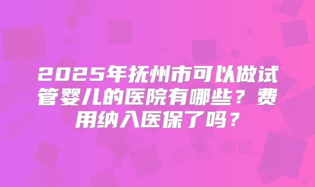 2025年抚州市可以做试管婴儿的医院有哪些？费用纳入医保了吗？