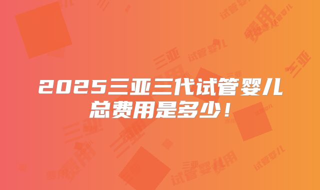 2025三亚三代试管婴儿总费用是多少！