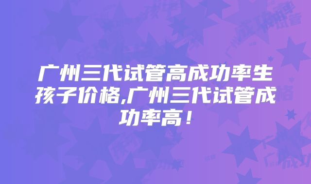 广州三代试管高成功率生孩子价格,广州三代试管成功率高！