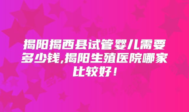 揭阳揭西县试管婴儿需要多少钱,揭阳生殖医院哪家比较好！