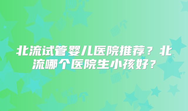 北流试管婴儿医院推荐?北流哪个医院生小孩好?
