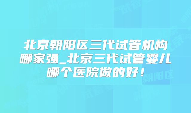 北京朝阳区三代试管机构哪家强_北京三代试管婴儿哪个医院做的好！