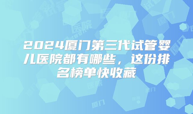 2024厦门第三代试管婴儿医院都有哪些，这份排名榜单快收藏