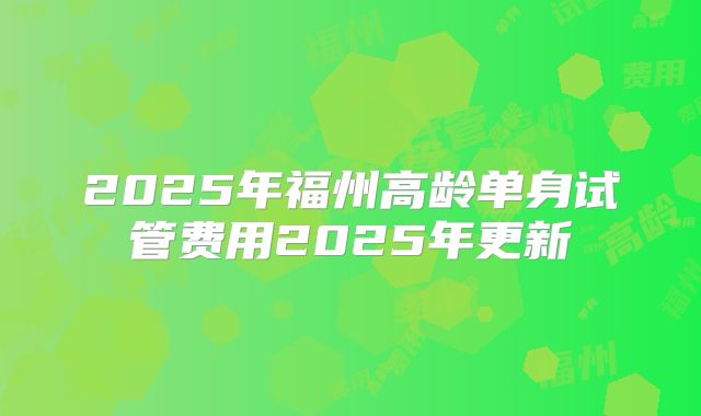 2025年福州高龄单身试管费用2025年更新