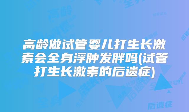 高龄做试管婴儿打生长激素会全身浮肿发胖吗(试管打生长激素的后遗症)