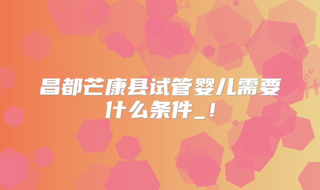 昌都芒康县试管婴儿需要什么条件_!