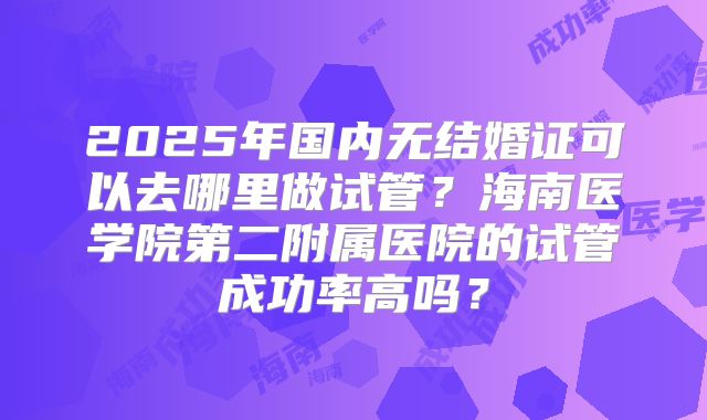 2025年国内无结婚证可以去哪里做试管？海南医学院第二附属医院的试管成功率高吗？
