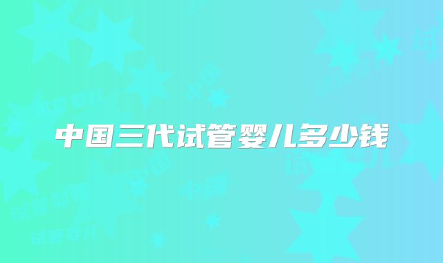 中国三代试管婴儿多少钱