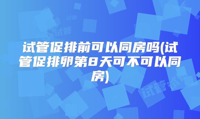 试管促排前可以同房吗(试管促排卵第8天可不可以同房)