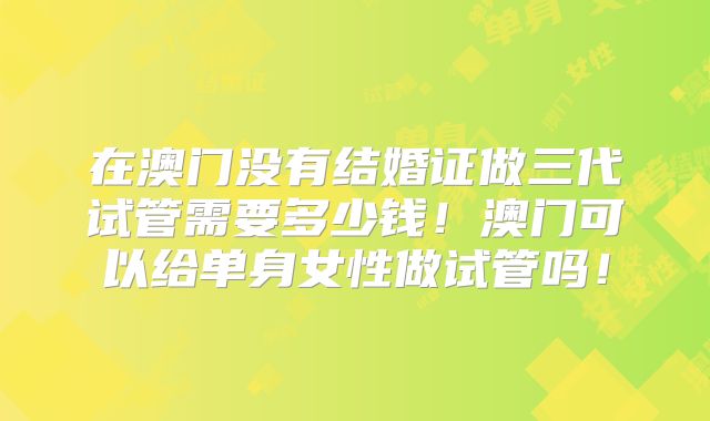 在澳门没有结婚证做三代试管需要多少钱!澳门可以给单身女性做试管吗!