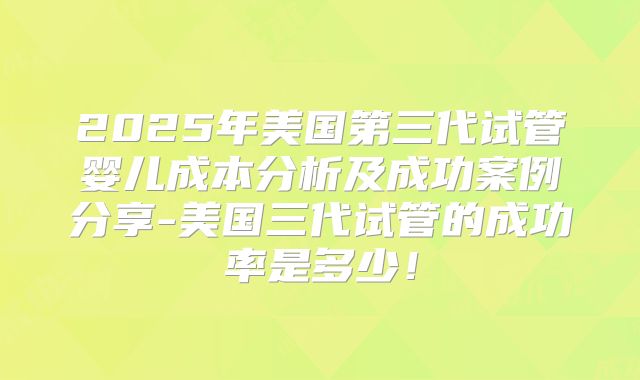 2025年美国第三代试管婴儿成本分析及成功案例分享-美国三代试管的成功率是多少！