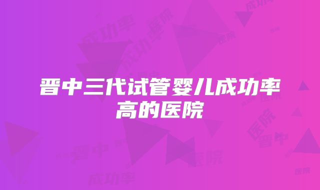 晋中三代试管婴儿成功率高的医院