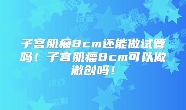 子宫肌瘤8cm还能做试管吗！子宫肌瘤8cm可以做微创吗！