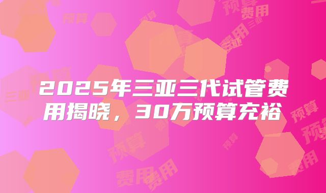 2025年三亚三代试管费用揭晓，30万预算充裕