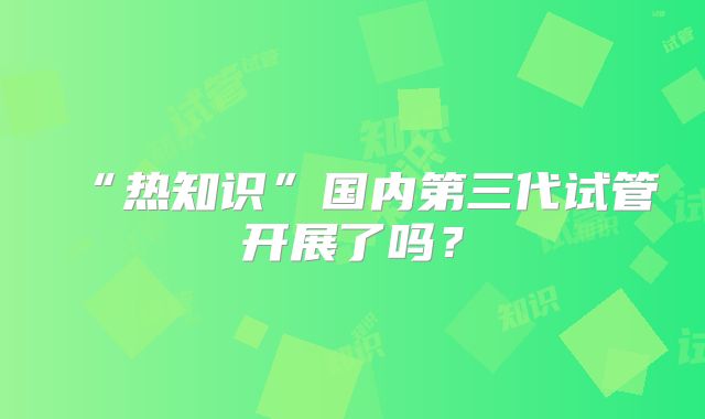 “热知识”国内第三代试管开展了吗？