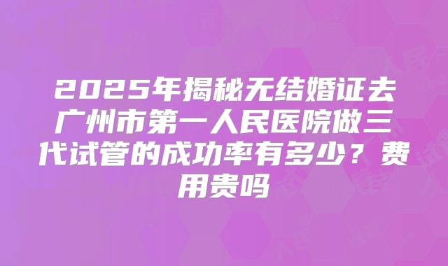 2025年揭秘无结婚证去广州市第一人民医院做三代试管的成功率有多少？费用贵吗