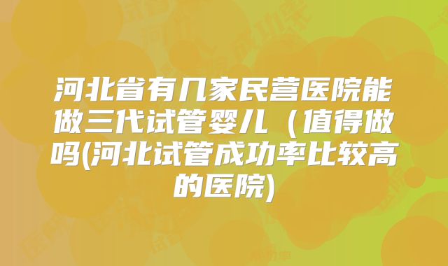 河北省有几家民营医院能做三代试管婴儿(值得做吗(河北试管成功率比较高的医院)