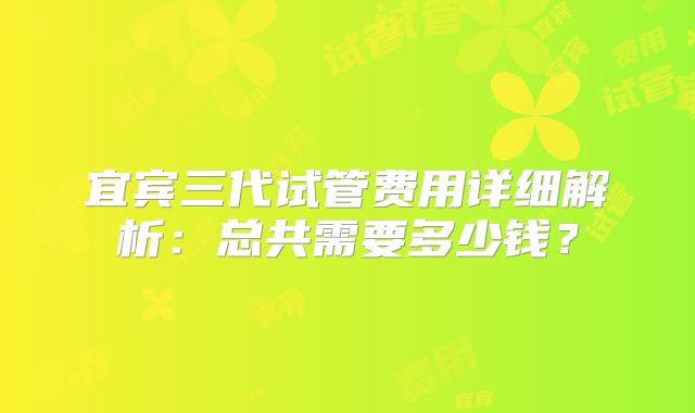 宜宾三代试管费用详细解析：总共需要多少钱？
