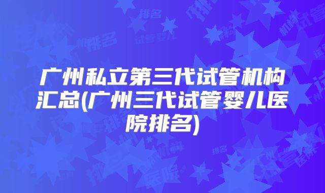 广州私立第三代试管机构汇总(广州三代试管婴儿医院排名)