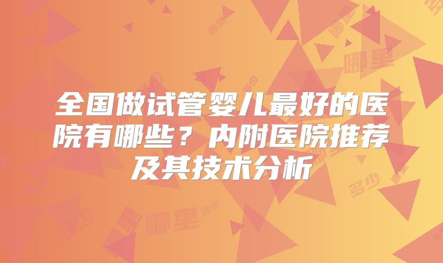 全国做试管婴儿最好的医院有哪些？内附医院推荐及其技术分析