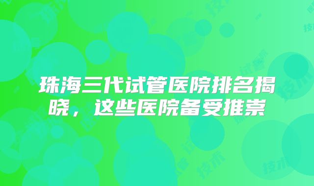 珠海三代试管医院排名揭晓，这些医院备受推崇