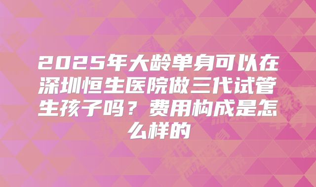 2025年大龄单身可以在深圳恒生医院做三代试管生孩子吗?费用构成是怎么样的