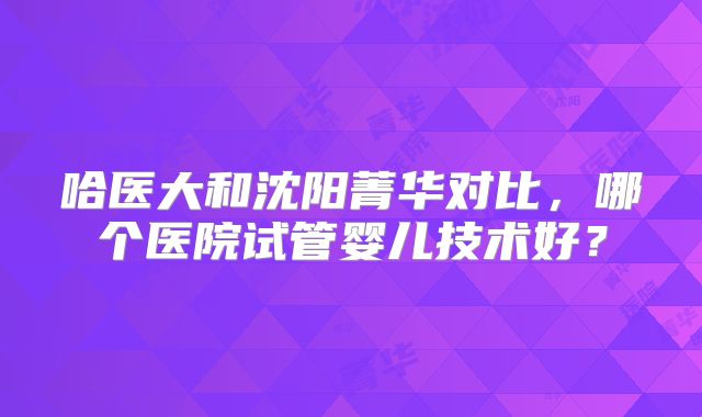哈医大和沈阳菁华对比,哪个医院试管婴儿技术好?