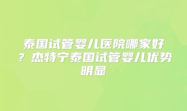 泰国试管婴儿医院哪家好?杰特宁泰国试管婴儿优势明显