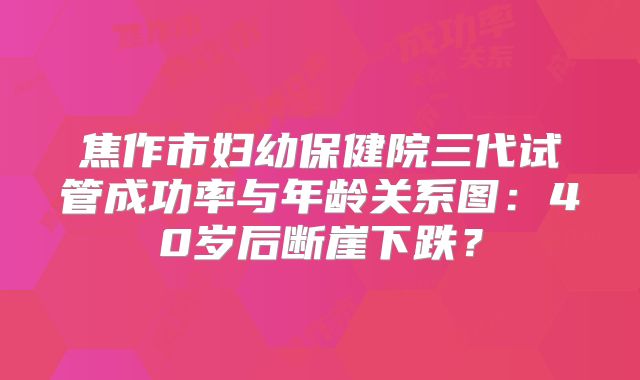 焦作市妇幼保健院三代试管成功率与年龄关系图:40岁后断崖下跌?