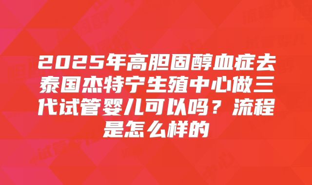 2025年高胆固醇血症去泰国杰特宁生殖中心做三代试管婴儿可以吗?流程是怎么样的