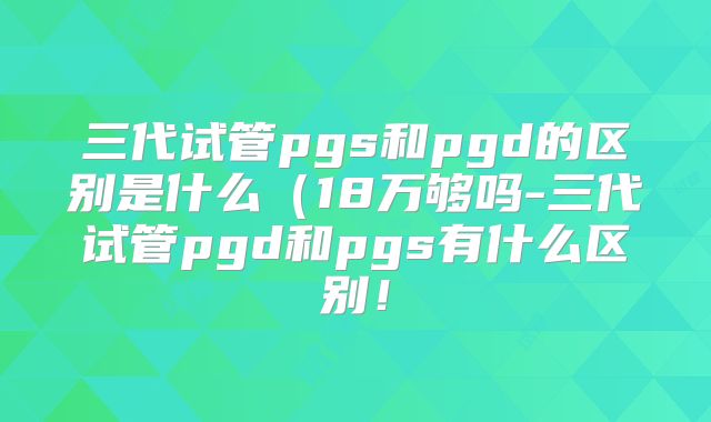 三代试管pgs和pgd的区别是什么（18万够吗-三代试管pgd和pgs有什么区别！
