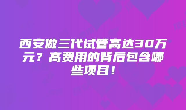 西安做三代试管高达30万元？高费用的背后包含哪些项目！