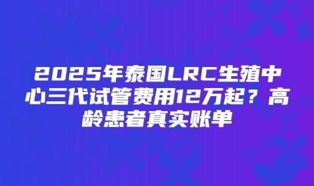 2025年泰国LRC生殖中心三代试管费用12万起？高龄患者真实账单