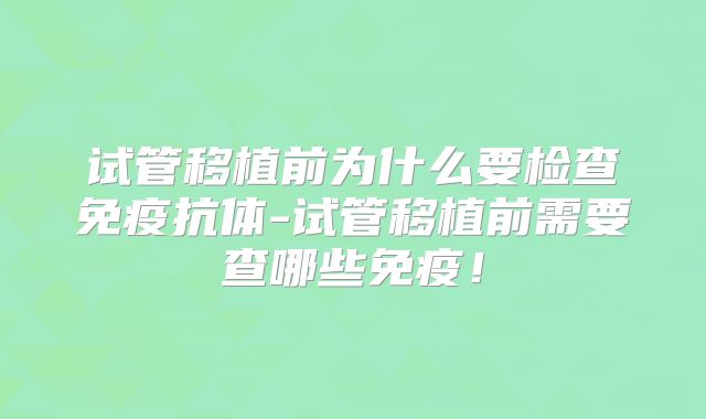 试管移植前为什么要检查免疫抗体-试管移植前需要查哪些免疫！
