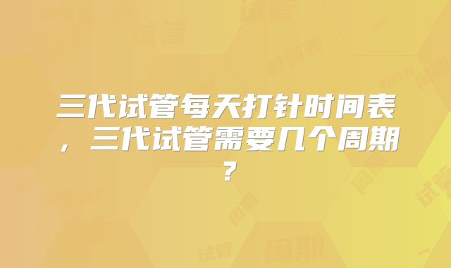 三代试管每天打针时间表,三代试管需要几个周期?