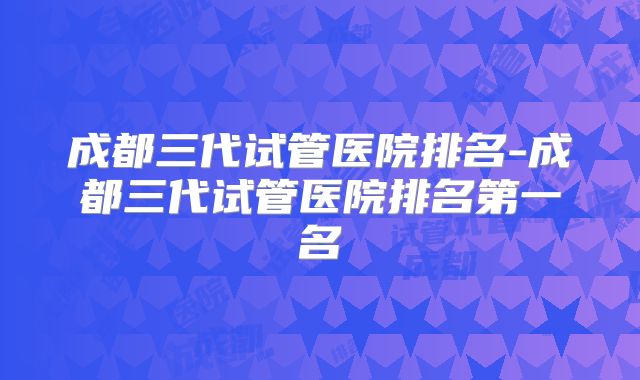 成都三代试管医院排名-成都三代试管医院排名第一名