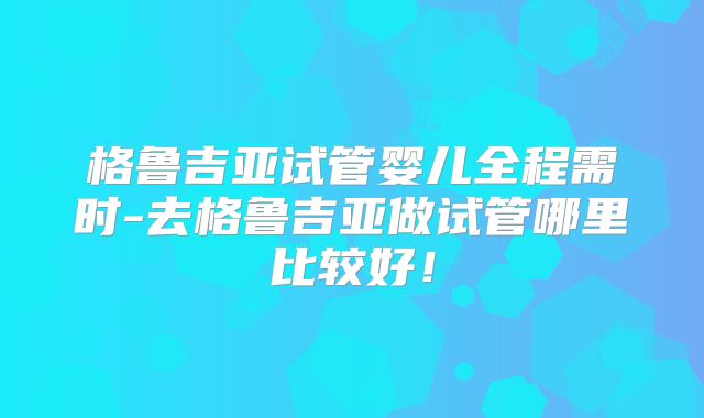 格鲁吉亚试管婴儿全程需时-去格鲁吉亚做试管哪里比较好!