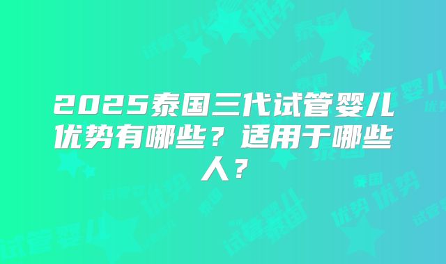 2025泰国三代试管婴儿优势有哪些？适用于哪些人？