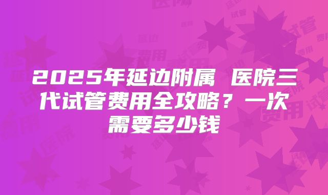 2025年延边附属 医院三代试管费用全攻略？一次需要多少钱