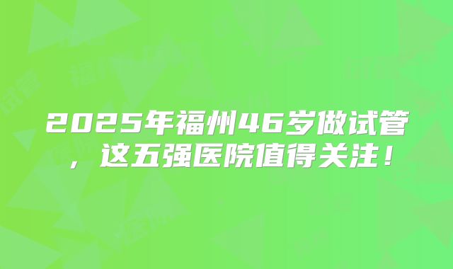2025年福州46岁做试管，这五强医院值得关注！