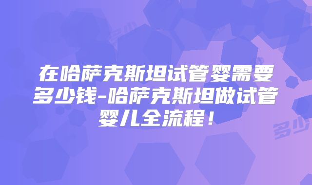 在哈萨克斯坦试管婴需要多少钱-哈萨克斯坦做试管婴儿全流程！