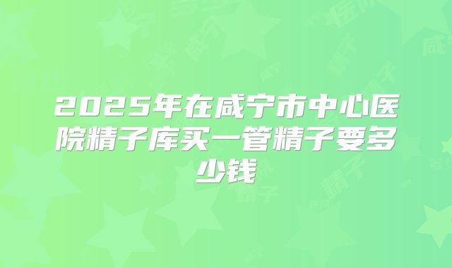 2025年在咸宁市中心医院精子库买一管精子要多少钱