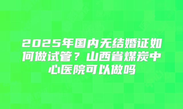 2025年国内无结婚证如何做试管？山西省煤炭中心医院可以做吗